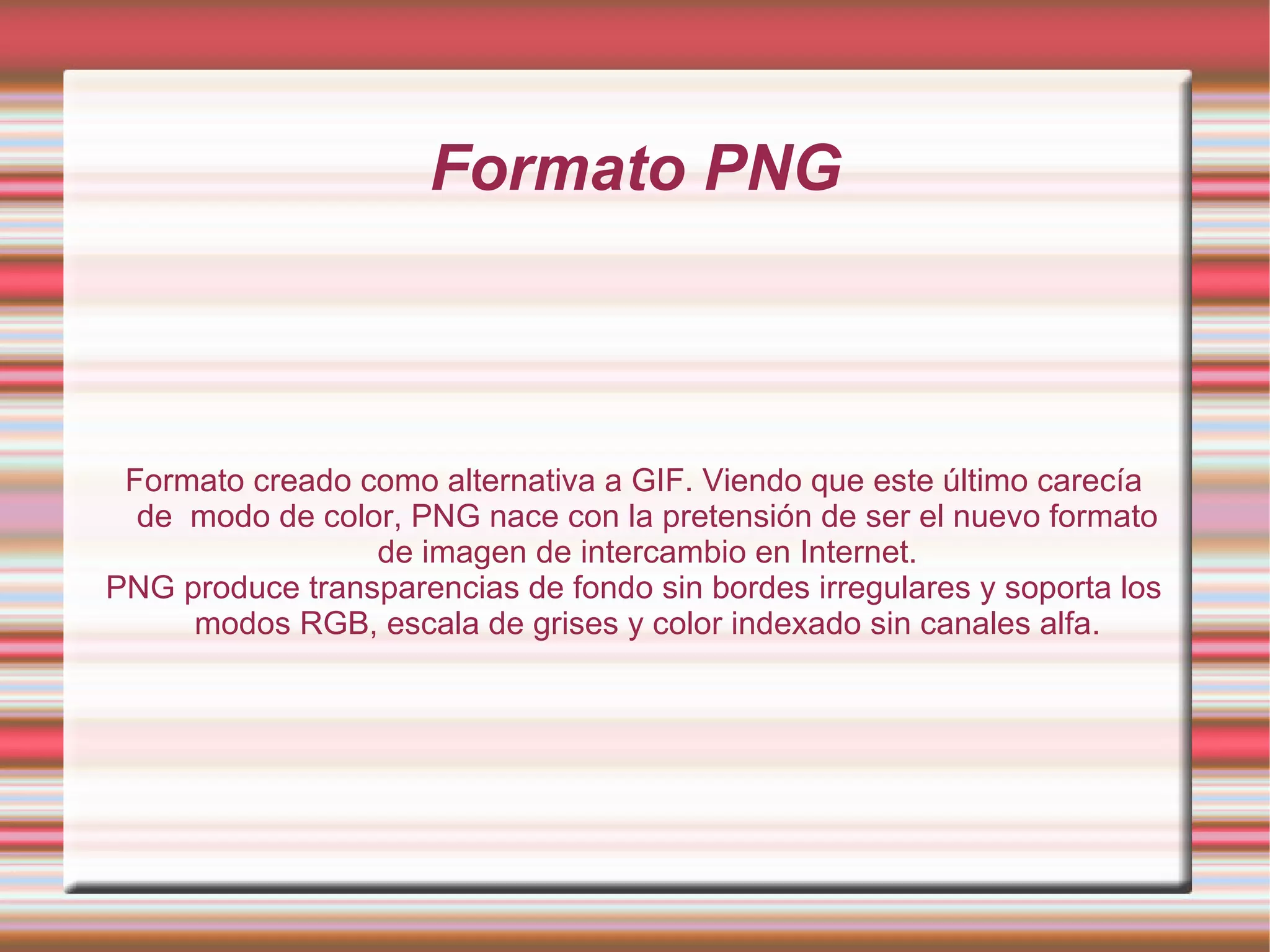 Formato PNG Formato creado como alternativa a GIF. Viendo que este último carecía de  modo de color, PNG nace con la pretensión de ser el nuevo formato de imagen de intercambio en Internet. PNG produce transparencias de fondo sin bordes irregulares y soporta los modos RGB, escala de grises y color indexado sin canales alfa. 