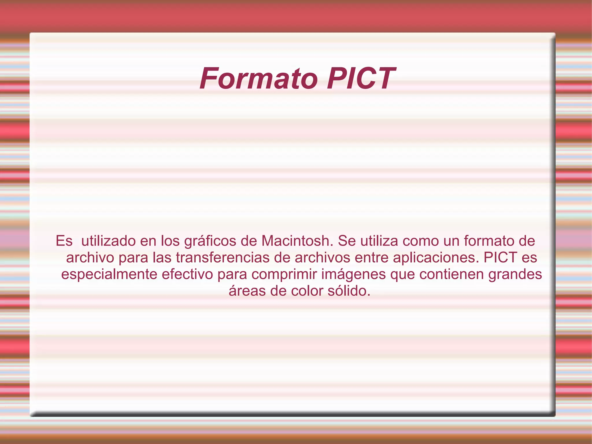 Formato PICT Es  utilizado en los gráficos de Macintosh. Se utiliza como un formato de archivo para las transferencias de archivos entre aplicaciones. PICT es especialmente efectivo para comprimir imágenes que contienen grandes áreas de color sólido.  