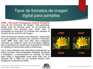 Tipos de formatos de imagen
digital para pantallas
JPEG / JPG (Joint Photographic Experts Group):Es
uno de los formatos de imagen más populares
desde hace ya muchos años, es un formato de
compresión con pérdida que nació ante la
necesidad de encontrar un formato que redujera el
tamaño de los archivos de imagen.
JPG funciona de manera muy eficiente, reduciendo
en gran medida el tamaño con relación a formatos
como BMP. Esto está muy bien para imágenes
casuales, en cualquier caso, no es la mejor optativa
para el profesional, puesto que la pérdida de calidad
es notable al menos para estas condiciones.
Es lo más utilizado para campañas publicitarias en
redes sociales como whatsapp, Pinterest, facebook
y Instagram, o promociones en mailing. Es ideal
para fotos y degradados pero pesa más que el
formato GIF y PNG. Es un formato idóneo para
imágenes en edición de vídeo.
Luis Enrique Galán Gutiérrez -Juan de Dios Nuñez Sosa
Oliver Marcel Vargas Nuñez
 