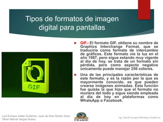 Tipos de formatos de imagen
digital para pantallas
 GIF.- El formato GIF, obtiene su nombre de
Graphics Interchange Format, que se
traduciría como formato de intercambio
de gráficos. Este formato vio la luz en el
año 1987, pero sigue estando muy vigente
al día de hoy, se trata de un formato sin
pérdida, pero como aspecto negativo
únicamente puede manejar 256 colores.
 Una de las principales características de
este formato, y es la razón por la que es
mayormente conocido, es que pueden
crearse imágenes animadas. Esta función
fue quizás la que hizo que el formato no
muriera del todo y sigue siendo empleada
al día de hoy en plataformas como
WhatsApp o Facebook.
Luis Enrique Galán Gutiérrez -Juan de Dios Nuñez Sosa
Oliver Marcel Vargas Nuñez
 