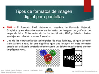 Tipos de formatos de imagen
digital para pantallas
 PNG .- El formato PNG obtiene su nombre de Portable Network
Graphics y es descrito como un formato de imagen de gráficos de
mapa de bits. El formato vio la luz en el año 1995 y brinda ciertas
ventajas en relación a otros formatos.
 Una de las características principales de este formato, es que permite
transparencia real, lo que significa que una imagen en este formato
puede ser utilizada posteriormente como un Sticker o para usos dentro
de páginas web.
Luis Enrique Galán Gutiérrez -Juan de Dios Nuñez Sosa
Oliver Marcel Vargas Nuñez
 