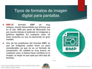 Tipos de formatos de imagen
digital para pantallas
 BMP.-El formato BMP es muy
antiguo, siendo desarrollado por primera vez
en el año 1986 por parte de Microsoft, fue
por mucho tiempo el estándar en imágenes y
gráficos digitales. En cualquier caso, en
años recientes su uso ha decrecido en gran
medida.
 Uno de los problemas del formato BMP, es
que las imágenes suelen tener un peso
considerable, ya que no es un formato de
compresión. Su calidad es muy buena, en
cualquier caso, si desea hacer cambios en la
imagen, lo mejor es que opte por otro tipo de
formato.
Luis Enrique Galán Gutiérrez -Juan de Dios Nuñez Sosa
Oliver Marcel Vargas Nuñez
 