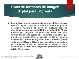 Tipos de formatos de imagen
digital para imprenta
 Las imágenes para imprenta siempre se obtiene primero
con una digitalización inicial, sea por cámara fotográfica,
escáner o fotografía de móvil, en cualquier caso se
obtendrán siempre en modo RGB y en calidad de 72 ppp
(píxeles por pulgada), es importante saber que para
imprimirlas en una reprografía se tendrá que conseguir
transformar a modo CMYK y en calidad de 300 ppp (aunque
depende del formato final y calidad de la imprenta puede
variar entre 200ppp y 150ppp, por eso es bueno consultar a
la reprografía antes de manipular la imagen). Estos
cambios se realizan con programas profesionales como
Adobe Photoshop.
Luis Enrique Galán Gutiérrez -Juan de Dios Nuñez Sosa
Oliver Marcel Vargas Nuñez
 