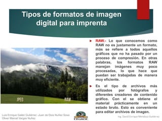 Tipos de formatos de imagen
digital para imprenta
 RAW.- Lo que conocemos como
RAW no es justamente un formato,
más se refiere a todos aquellos
gráficos que no ha pasado por un
proceso de compresión. En otras
palabras, los formatos RAW
manejan imágenes muy poco
procesadas, lo que hace que
puedan ser trabajadas de manera
muy eficiente.
 Es el tipo de archivos más
utilizados por fotógrafos y
diferentes creadores de contenido
gráfico. Con el se obtiene el
material prácticamente en un
estado bruto. Esto es conveniente
para editar archivos de imagen.
Luis Enrique Galán Gutiérrez -Juan de Dios Nuñez Sosa
Oliver Marcel Vargas Nuñez
 