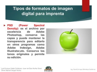 Tipos de formatos de imagen
digital para imprenta
 PSD (Power Spectral
Density): es el archivo por
excelencia de Adobe
Photoshop, conserva las
capas y puede mantener la
transparencia para editarlo
en otros programas como
Adobe Indesign, Adobe
Illustrator,etc. Conserva los
tonos originales y permite
su edición.
Luis Enrique Galán Gutiérrez -Juan de Dios Nuñez Sosa
Oliver Marcel Vargas Nuñez
 