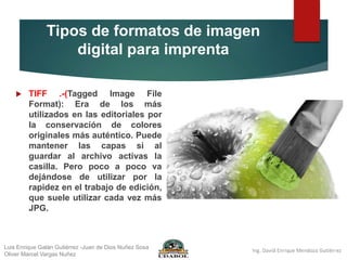 Tipos de formatos de imagen
digital para imprenta
 TIFF .-(Tagged Image File
Format): Era de los más
utilizados en las editoriales por
la conservación de colores
originales más auténtico. Puede
mantener las capas si al
guardar al archivo activas la
casilla. Pero poco a poco va
dejándose de utilizar por la
rapidez en el trabajo de edición,
que suele utilizar cada vez más
JPG.
Luis Enrique Galán Gutiérrez -Juan de Dios Nuñez Sosa
Oliver Marcel Vargas Nuñez
 