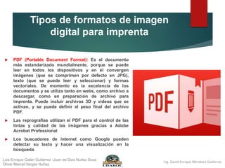 Tipos de formatos de imagen
digital para imprenta
 PDF (Portable Document Format): Es el documento
más estandarizado mundialmente, porque se puede
leer en todos los dispositivos y en él convergen
imágenes (que se comprimen por defecto en JPG),
texto (que se puede leer y seleccionar) y formas
vectoriales. De momento es la excelencia de los
documentos y se utiliza tanto en webs, como archivo a
descargar, como en preparación de archivo para
imprenta. Puede incluir archivos 3D y videos que se
activan, y se puede definir el peso final del archivo
PDF.
 Las reprografías utilizan el PDF para el control de las
tintas y calidad de las imágenes gracias a Adobe
Acrobat Professional
 Los buscadores de internet como Google pueden
detectar su texto y hacer una visualización en la
búsqueda.
Luis Enrique Galán Gutiérrez -Juan de Dios Nuñez Sosa
Oliver Marcel Vargas Nuñez
 