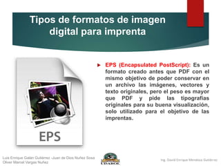 Tipos de formatos de imagen
digital para imprenta
 EPS (Encapsulated PostScript): Es un
formato creado antes que PDF con el
mismo objetivo de poder conservar en
un archivo las imágenes, vectores y
texto originales, pero el peso es mayor
que PDF y pide las tipografías
originales para su buena visualización,
solo utilizado para el objetivo de las
imprentas.
Luis Enrique Galán Gutiérrez -Juan de Dios Nuñez Sosa
Oliver Marcel Vargas Nuñez
 