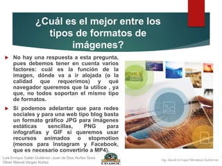 ¿Cuál es el mejor entre los
tipos de formatos de
imágenes?
 No hay una respuesta a esta pregunta,
pues debemos tener en cuenta varios
factores: cuál es la función de la
imagen, dónde va a ir alojada (o la
calidad que requerimos) y qué
navegador queremos que la utilice , ya
que, no todos soportan el mismo tipo
de formatos.
 Sí podemos adelantar que para redes
sociales y para una web tipo blog basta
un formato gráfico JPG para imágenes
estáticas sencillas, PNG para
infografías y GIF si queremos usar
recursos animados o stopmotion
(menos para Instagram y Facebook,
que es necesario convertirlo a MP4).
Luis Enrique Galán Gutiérrez -Juan de Dios Nuñez Sosa
Oliver Marcel Vargas Nuñez
 