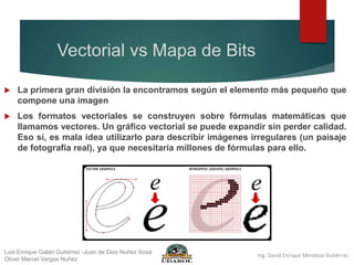 Vectorial vs Mapa de Bits
 La primera gran división la encontramos según el elemento más pequeño que
compone una imagen
 Los formatos vectoriales se construyen sobre fórmulas matemáticas que
llamamos vectores. Un gráfico vectorial se puede expandir sin perder calidad.
Eso sí, es mala idea utilizarlo para describir imágenes irregulares (un paisaje
de fotografía real), ya que necesitaría millones de fórmulas para ello.
Luis Enrique Galán Gutiérrez -Juan de Dios Nuñez Sosa
Oliver Marcel Vargas Nuñez
 