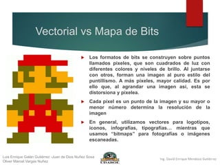 Vectorial vs Mapa de Bits
 Los formatos de bits se construyen sobre puntos
llamados pixeles, que son cuadrados de luz con
diferentes colores y niveles de brillo. Al juntarse
con otros, forman una imagen al puro estilo del
puntillismo. A más píxeles, mayor calidad. Es por
ello que, al agrandar una imagen así, esta se
distorsiona y pixelea.
 Cada píxel es un punto de la imagen y su mayor o
menor número determina la resolución de la
imagen
 En general, utilizamos vectores para logotipos,
iconos, infografías, tipografías… mientras que
usamos “bitmaps” para fotografías o imágenes
escaneadas.
Luis Enrique Galán Gutiérrez -Juan de Dios Nuñez Sosa
Oliver Marcel Vargas Nuñez
 