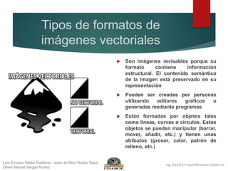 Tipos de formatos de
imágenes vectoriales
 Son imágenes revisables porque su
formato contiene información
estructural. El contenido semántico
de la imagen está preservado en su
representación
 Pueden ser creadas por personas
utilizando editores gráficos o
generadas mediante programas
 Están formadas por objetos tales
como líneas, curvas o círculos. Estos
objetos se pueden manipular (borrar,
mover, añadir, etc.) y tienen unos
atributos (grosor, color, patrón de
relleno, etc.)
Luis Enrique Galán Gutiérrez -Juan de Dios Nuñez Sosa
Oliver Marcel Vargas Nuñez
 