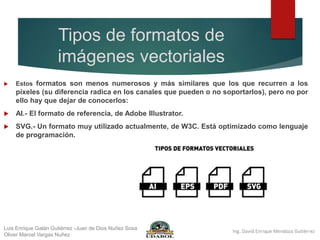 Tipos de formatos de
imágenes vectoriales
 Estos formatos son menos numerosos y más similares que los que recurren a los
píxeles (su diferencia radica en los canales que pueden o no soportarlos), pero no por
ello hay que dejar de conocerlos:
 AI.- El formato de referencia, de Adobe Illustrator.
 SVG.- Un formato muy utilizado actualmente, de W3C. Está optimizado como lenguaje
de programación.
Luis Enrique Galán Gutiérrez -Juan de Dios Nuñez Sosa
Oliver Marcel Vargas Nuñez
 