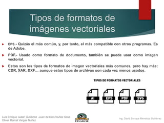 Tipos de formatos de
imágenes vectoriales
 EPS.- Quizás el más común, y, por tanto, el más compatible con otros programas. Es
de Adobe.
 PDF.- Usado como formato de documento, también se puede usar como imagen
vectorial.
 Estos son los tipos de formatos de imagen vectoriales más comunes, pero hay más:
CDR, XAR, DXF… aunque estos tipos de archivos son cada vez menos usados.
Luis Enrique Galán Gutiérrez -Juan de Dios Nuñez Sosa
Oliver Marcel Vargas Nuñez
 