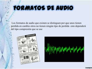 FORMATOS DE AUDIO

Los formatos de audio que existen se distinguen por que unos tienen
perdida en cambio otros no tienen ningún tipo de perdida esto dependerá
del tipo compresión que se use
 