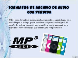 FORMATOS DE ARCHIVO DE AUDIO
       CON PERDIDA
 MP3: Es un formato de audio digital comprimido con pérdida que no es
percibida por el oído ya que su sonido es casi perfecto al original. El
tamaño del archivo es mucho mas pequeño se puede reproducir en la
mayoría de reproductores ya que tiene mucha compatibilidad
 