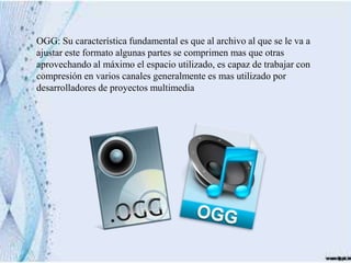 OGG: Su característica fundamental es que al archivo al que se le va a
ajustar este formato algunas partes se comprimen mas que otras
aprovechando al máximo el espacio utilizado, es capaz de trabajar con
compresión en varios canales generalmente es mas utilizado por
desarrolladores de proyectos multimedia
 