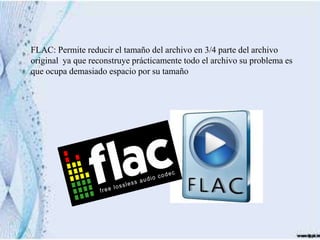 FLAC: Permite reducir el tamaño del archivo en 3/4 parte del archivo
original ya que reconstruye prácticamente todo el archivo su problema es
que ocupa demasiado espacio por su tamaño
 