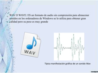 WAV O WAVE: ES un formato de audio sin comprensión para almacenar
sonidos en los ordenadores de Windows se lo utiliza para obtener gran
calidad pero su peso es muy grande




                              Típica manifestación gráfica de un sonido Wav
 