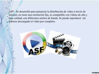 ASF: Se desarrollo para potenciar la distribución de vídeo a través de
internet, no tiene una resolución fija, es compatible con vídeos de alta y
baja calidad, con diferentes anchos de banda. Se puede reproducir sin
haberse descargado el video por completo.
 
