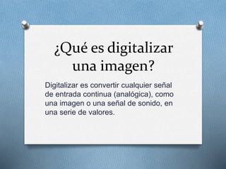 ¿Qué es digitalizar
una imagen?
Digitalizar es convertir cualquier señal
de entrada continua (analógica), como
una imagen o una señal de sonido, en
una serie de valores.
 