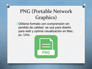 PNG (Portable Network
Graphics)
O Obtiene formato con comprensión sin
perdida de calidad, se usa para diseño
para web y optima visualización en Mac,
pc, Unix.
 