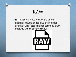 RAW
O En inglés significa crudo. Se usa en
aquellos casos en los que se interesa
archivar una fotografía tal como ha sido
captada por el censor digital
 