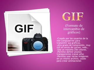 (Formato de
intercambio de
gráficos)
•Creado por los usuarios de la
red Compuserver para
transmitir sus gráficos.
•Alto grado de compresión, muy
útil en envío de correo, web…
•Usa un máximo 256 colores.
•Permite definir pixeles
transparentes (canal alfa)
•Permite usar varias imágenes
en un mismo archivo, usado
para crear animaciones
 