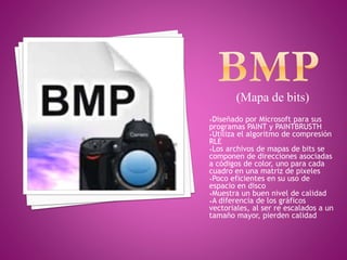 (Mapa de bits)
•Diseñado por Microsoft para sus
programas PAINT y PAINTBRUSTH
•Utiliza el algoritmo de compresión
RLE
•Los archivos de mapas de bits se
componen de direcciones asociadas
a códigos de color, uno para cada
cuadro en una matriz de pixeles
•Poco eficientes en su uso de
espacio en disco
•Muestra un buen nivel de calidad
•A diferencia de los gráficos
vectoriales, al ser re escalados a un
tamaño mayor, pierden calidad
 