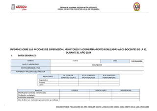 GERENCIA REGIONAL DE EDUCACIÓN DE CUSCO
UNIDAD DE GESTIÓN EDUCATIVA LOCAL DE URUBAMBA
______________________________________________________________________________________________________________________________________
INFORME SOBRE LAS ACCIONES DE SUPERVISIÓN, MONITOREO Y ACOMPAÑAMIENTO REALIZADAS A LOS DOCENTES DE LA IE,
DURANTE EL AÑO 2024
I. DATOS GENERALES:
MONITOREO
Nº TOTAL DE
DOCENTES EN LA IE
Nº DE DOCENTES
MONITOREADOS
% DE DOCENTES
MONITOREADOS
Diagnóstico
Proceso
Cierre
Aspectos LOGROS DIFICULTADES SUGERENCIAS
Planificación curricular consensuada
Mediación pedagógica
Evaluación formativa
Uso de diversos materiales y espacios de aprendizaje
DOCUMENTOS DE FINALIZACIÓN DEL AÑO ESCOLAR 2024 EN LA EDUCACIÓN BÁSICA EN EL ÁMBITO DE LA UGEL URUBAMBA
GEREDU CUSCO UGEL URUBAMBA
NIVEL O MODALIDAD SECUNDARIA
INSTITUCIÓN EDUCATIVA
NOMBRES Y APELLIDOS DEL DIRECTOR
 