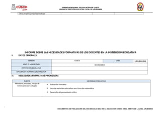 GERENCIA REGIONAL DE EDUCACIÓN DE CUSCO
UNIDAD DE GESTIÓN EDUCATIVA LOCAL DE URUBAMBA
______________________________________________________________________________________________________________________________________
Clima propicio para el aprendizaje
INFORME SOBRE LAS NECESIDADES FORMATIVAS DE LOS DOCENTES EN LA INSTITUCIÓN EDUCATIVA
II. DATOS GENERALES:
III. NECESIDADES FORMATIVAS PRIORIZADAS
FUENTE NECESIDAD FORMATIVA
Monitoreo, encuesta, recojo de
información del colegido
✔ Evaluación formativa
✔ Usos de materiales educativos en el área de matemática
✔ Desarrollo del pensamiento crítico
DOCUMENTOS DE FINALIZACIÓN DEL AÑO ESCOLAR 2024 EN LA EDUCACIÓN BÁSICA EN EL ÁMBITO DE LA UGEL URUBAMBA
GEREDU CUSCO UGEL URUBAMBA
NIVEL O MODALIDAD SECUNDARIA
INSTITUCIÓN EDUCATIVA
APELLIDOS Y NOMBRES DEL DIRECTOR
 