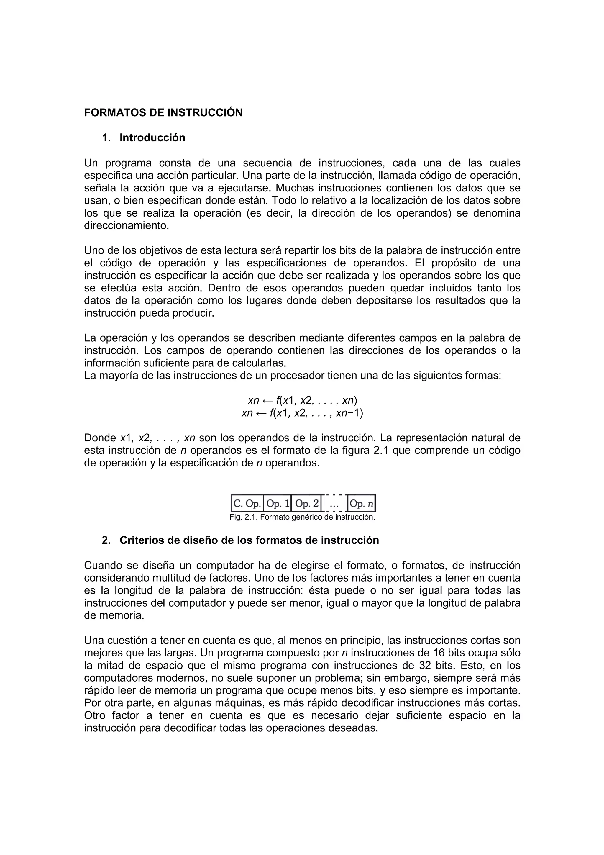 FORMATOS DE INSTRUCCIÓN

   1. Introducción

Un programa consta de una secuencia de instrucciones, cada una de las cuales
especifica una acción particular. Una parte de la instrucción, llamada código de operación,
señala la acción que va a ejecutarse. Muchas instrucciones contienen los datos que se
usan, o bien especifican donde están. Todo lo relativo a la localización de los datos sobre
los que se realiza la operación (es decir, la dirección de los operandos) se denomina
direccionamiento.

Uno de los objetivos de esta lectura será repartir los bits de la palabra de instrucción entre
el código de operación y las especificaciones de operandos. El propósito de una
instrucción es especificar la acción que debe ser realizada y los operandos sobre los que
se efectúa esta acción. Dentro de esos operandos pueden quedar incluidos tanto los
datos de la operación como los lugares donde deben depositarse los resultados que la
instrucción pueda producir.

La operación y los operandos se describen mediante diferentes campos en la palabra de
instrucción. Los campos de operando contienen las direcciones de los operandos o la
información suficiente para de calcularlas.
La mayoría de las instrucciones de un procesador tienen una de las siguientes formas:

                                   xn ← f(x1, x2, . . . , xn)
                                  xn ← f(x1, x2, . . . , xn−1)

Donde x1, x2, . . . , xn son los operandos de la instrucción. La representación natural de
esta instrucción de n operandos es el formato de la figura 2.1 que comprende un código
de operación y la especificación de n operandos.



                               Fig. 2.1. Formato genérico de instrucción.


   2. Criterios de diseño de los formatos de instrucción

Cuando se diseña un computador ha de elegirse el formato, o formatos, de instrucción
considerando multitud de factores. Uno de los factores más importantes a tener en cuenta
es la longitud de la palabra de instrucción: ésta puede o no ser igual para todas las
instrucciones del computador y puede ser menor, igual o mayor que la longitud de palabra
de memoria.

Una cuestión a tener en cuenta es que, al menos en principio, las instrucciones cortas son
mejores que las largas. Un programa compuesto por n instrucciones de 16 bits ocupa sólo
la mitad de espacio que el mismo programa con instrucciones de 32 bits. Esto, en los
computadores modernos, no suele suponer un problema; sin embargo, siempre será más
rápido leer de memoria un programa que ocupe menos bits, y eso siempre es importante.
Por otra parte, en algunas máquinas, es más rápido decodificar instrucciones más cortas.
Otro factor a tener en cuenta es que es necesario dejar suficiente espacio en la
instrucción para decodificar todas las operaciones deseadas.
 