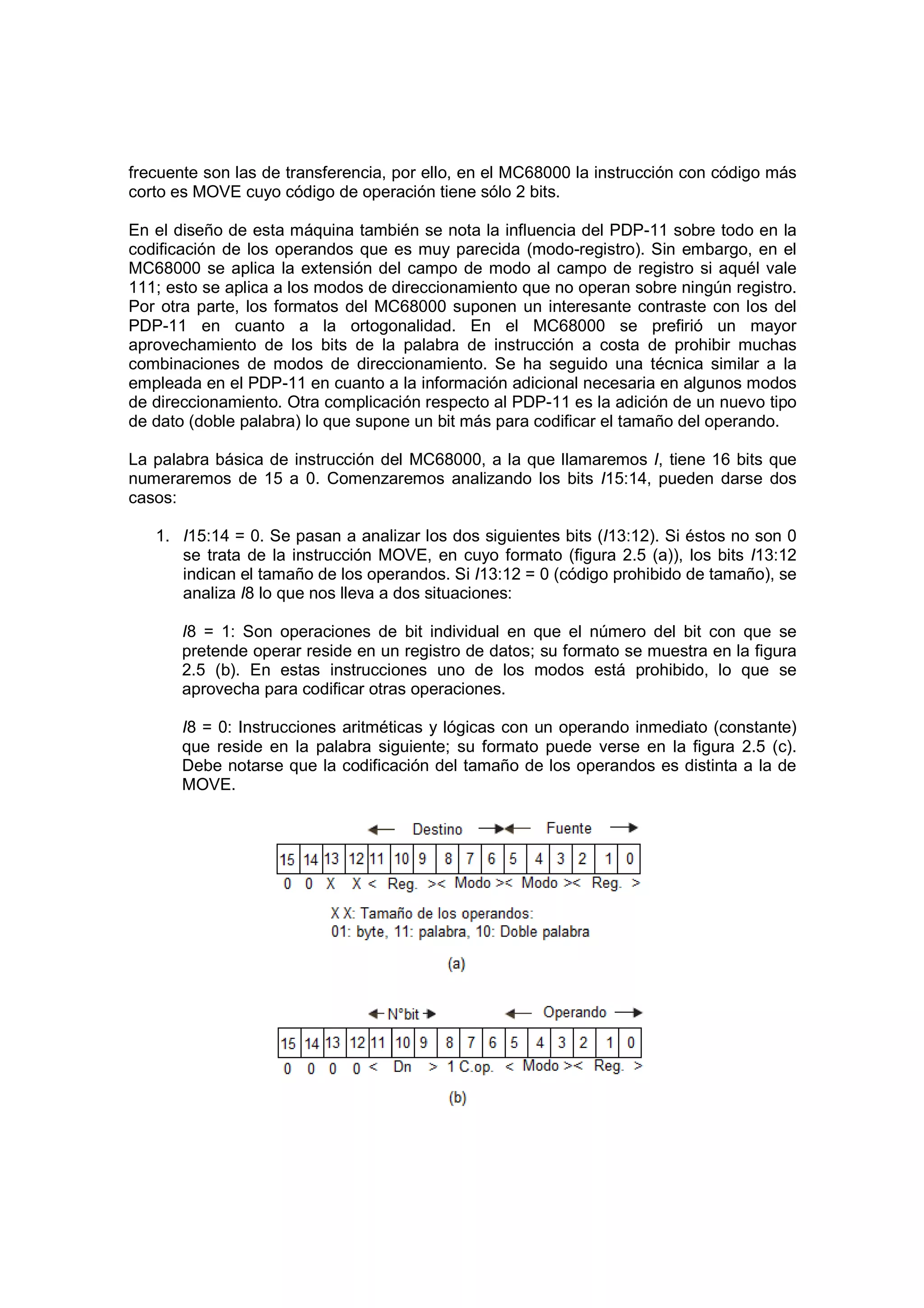 frecuente son las de transferencia, por ello, en el MC68000 la instrucción con código más
corto es MOVE cuyo código de operación tiene sólo 2 bits.

En el diseño de esta máquina también se nota la influencia del PDP-11 sobre todo en la
codificación de los operandos que es muy parecida (modo-registro). Sin embargo, en el
MC68000 se aplica la extensión del campo de modo al campo de registro si aquél vale
111; esto se aplica a los modos de direccionamiento que no operan sobre ningún registro.
Por otra parte, los formatos del MC68000 suponen un interesante contraste con los del
PDP-11 en cuanto a la ortogonalidad. En el MC68000 se prefirió un mayor
aprovechamiento de los bits de la palabra de instrucción a costa de prohibir muchas
combinaciones de modos de direccionamiento. Se ha seguido una técnica similar a la
empleada en el PDP-11 en cuanto a la información adicional necesaria en algunos modos
de direccionamiento. Otra complicación respecto al PDP-11 es la adición de un nuevo tipo
de dato (doble palabra) lo que supone un bit más para codificar el tamaño del operando.

La palabra básica de instrucción del MC68000, a la que llamaremos I, tiene 16 bits que
numeraremos de 15 a 0. Comenzaremos analizando los bits I15:14, pueden darse dos
casos:

   1. I15:14 = 0. Se pasan a analizar los dos siguientes bits (I13:12). Si éstos no son 0
      se trata de la instrucción MOVE, en cuyo formato (figura 2.5 (a)), los bits I13:12
      indican el tamaño de los operandos. Si I13:12 = 0 (código prohibido de tamaño), se
      analiza I8 lo que nos lleva a dos situaciones:

       I8 = 1: Son operaciones de bit individual en que el número del bit con que se
       pretende operar reside en un registro de datos; su formato se muestra en la figura
       2.5 (b). En estas instrucciones uno de los modos está prohibido, lo que se
       aprovecha para codificar otras operaciones.

       I8 = 0: Instrucciones aritméticas y lógicas con un operando inmediato (constante)
       que reside en la palabra siguiente; su formato puede verse en la figura 2.5 (c).
       Debe notarse que la codificación del tamaño de los operandos es distinta a la de
       MOVE.
 