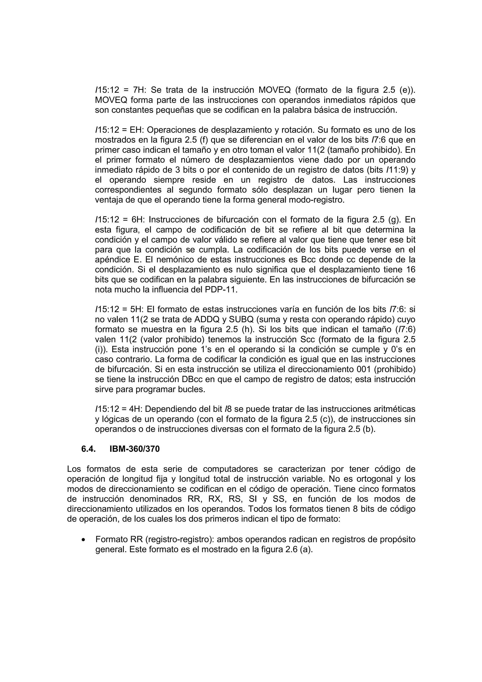 I15:12 = 7H: Se trata de la instrucción MOVEQ (formato de la figura 2.5 (e)).
       MOVEQ forma parte de las instrucciones con operandos inmediatos rápidos que
       son constantes pequeñas que se codifican en la palabra básica de instrucción.

       I15:12 = EH: Operaciones de desplazamiento y rotación. Su formato es uno de los
       mostrados en la figura 2.5 (f) que se diferencian en el valor de los bits I7:6 que en
       primer caso indican el tamaño y en otro toman el valor 11(2 (tamaño prohibido). En
       el primer formato el número de desplazamientos viene dado por un operando
       inmediato rápido de 3 bits o por el contenido de un registro de datos (bits I11:9) y
       el operando siempre reside en un registro de datos. Las instrucciones
       correspondientes al segundo formato sólo desplazan un lugar pero tienen la
       ventaja de que el operando tiene la forma general modo-registro.

       I15:12 = 6H: Instrucciones de bifurcación con el formato de la figura 2.5 (g). En
       esta figura, el campo de codificación de bit se refiere al bit que determina la
       condición y el campo de valor válido se refiere al valor que tiene que tener ese bit
       para que la condición se cumpla. La codificación de los bits puede verse en el
       apéndice E. El nemónico de estas instrucciones es Bcc donde cc depende de la
       condición. Si el desplazamiento es nulo significa que el desplazamiento tiene 16
       bits que se codifican en la palabra siguiente. En las instrucciones de bifurcación se
       nota mucho la influencia del PDP-11.

       I15:12 = 5H: El formato de estas instrucciones varía en función de los bits I7:6: si
       no valen 11(2 se trata de ADDQ y SUBQ (suma y resta con operando rápido) cuyo
       formato se muestra en la figura 2.5 (h). Si los bits que indican el tamaño (I7:6)
       valen 11(2 (valor prohibido) tenemos la instrucción Scc (formato de la figura 2.5
       (i)). Esta instrucción pone 1’s en el operando si la condición se cumple y 0’s en
       caso contrario. La forma de codificar la condición es igual que en las instrucciones
       de bifurcación. Si en esta instrucción se utiliza el direccionamiento 001 (prohibido)
       se tiene la instrucción DBcc en que el campo de registro de datos; esta instrucción
       sirve para programar bucles.

       I15:12 = 4H: Dependiendo del bit I8 se puede tratar de las instrucciones aritméticas
       y lógicas de un operando (con el formato de la figura 2.5 (c)), de instrucciones sin
       operandos o de instrucciones diversas con el formato de la figura 2.5 (b).

   6.4.   IBM-360/370

Los formatos de esta serie de computadores se caracterizan por tener código de
operación de longitud fija y longitud total de instrucción variable. No es ortogonal y los
modos de direccionamiento se codifican en el código de operación. Tiene cinco formatos
de instrucción denominados RR, RX, RS, SI y SS, en función de los modos de
direccionamiento utilizados en los operandos. Todos los formatos tienen 8 bits de código
de operación, de los cuales los dos primeros indican el tipo de formato:

   •   Formato RR (registro-registro): ambos operandos radican en registros de propósito
       general. Este formato es el mostrado en la figura 2.6 (a).
 