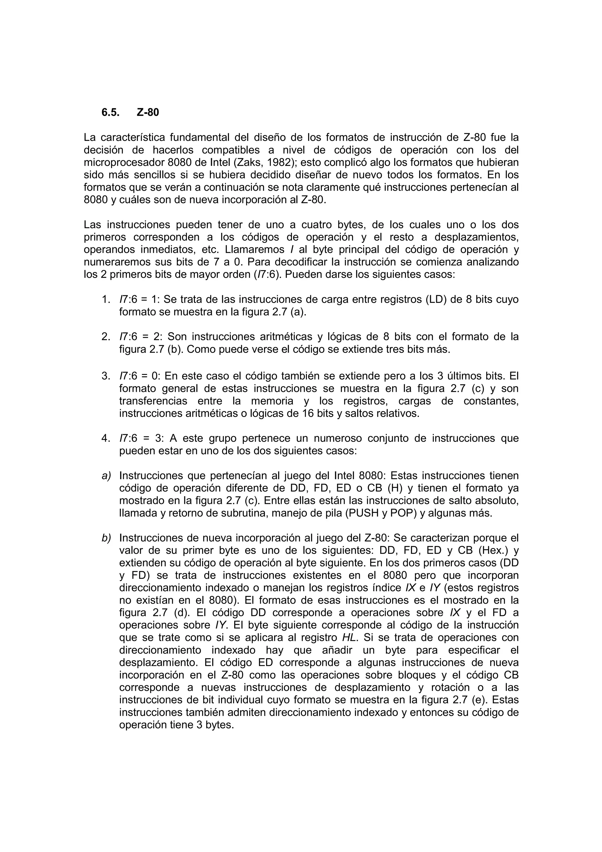 6.5.   Z-80

La característica fundamental del diseño de los formatos de instrucción de Z-80 fue la
decisión de hacerlos compatibles a nivel de códigos de operación con los del
microprocesador 8080 de Intel (Zaks, 1982); esto complicó algo los formatos que hubieran
sido más sencillos si se hubiera decidido diseñar de nuevo todos los formatos. En los
formatos que se verán a continuación se nota claramente qué instrucciones pertenecían al
8080 y cuáles son de nueva incorporación al Z-80.

Las instrucciones pueden tener de uno a cuatro bytes, de los cuales uno o los dos
primeros corresponden a los códigos de operación y el resto a desplazamientos,
operandos inmediatos, etc. Llamaremos I al byte principal del código de operación y
numeraremos sus bits de 7 a 0. Para decodificar la instrucción se comienza analizando
los 2 primeros bits de mayor orden (I7:6). Pueden darse los siguientes casos:

   1. I7:6 = 1: Se trata de las instrucciones de carga entre registros (LD) de 8 bits cuyo
      formato se muestra en la figura 2.7 (a).

   2. I7:6 = 2: Son instrucciones aritméticas y lógicas de 8 bits con el formato de la
      figura 2.7 (b). Como puede verse el código se extiende tres bits más.

   3. I7:6 = 0: En este caso el código también se extiende pero a los 3 últimos bits. El
      formato general de estas instrucciones se muestra en la figura 2.7 (c) y son
      transferencias entre la memoria y los registros, cargas de constantes,
      instrucciones aritméticas o lógicas de 16 bits y saltos relativos.

   4. I7:6 = 3: A este grupo pertenece un numeroso conjunto de instrucciones que
      pueden estar en uno de los dos siguientes casos:

   a) Instrucciones que pertenecían al juego del Intel 8080: Estas instrucciones tienen
      código de operación diferente de DD, FD, ED o CB (H) y tienen el formato ya
      mostrado en la figura 2.7 (c). Entre ellas están las instrucciones de salto absoluto,
      llamada y retorno de subrutina, manejo de pila (PUSH y POP) y algunas más.

   b) Instrucciones de nueva incorporación al juego del Z-80: Se caracterizan porque el
      valor de su primer byte es uno de los siguientes: DD, FD, ED y CB (Hex.) y
      extienden su código de operación al byte siguiente. En los dos primeros casos (DD
      y FD) se trata de instrucciones existentes en el 8080 pero que incorporan
      direccionamiento indexado o manejan los registros índice IX e IY (estos registros
      no existían en el 8080). El formato de esas instrucciones es el mostrado en la
      figura 2.7 (d). El código DD corresponde a operaciones sobre IX y el FD a
      operaciones sobre IY. El byte siguiente corresponde al código de la instrucción
      que se trate como si se aplicara al registro HL. Si se trata de operaciones con
      direccionamiento indexado hay que añadir un byte para especificar el
      desplazamiento. El código ED corresponde a algunas instrucciones de nueva
      incorporación en el Z-80 como las operaciones sobre bloques y el código CB
      corresponde a nuevas instrucciones de desplazamiento y rotación o a las
      instrucciones de bit individual cuyo formato se muestra en la figura 2.7 (e). Estas
      instrucciones también admiten direccionamiento indexado y entonces su código de
      operación tiene 3 bytes.
 