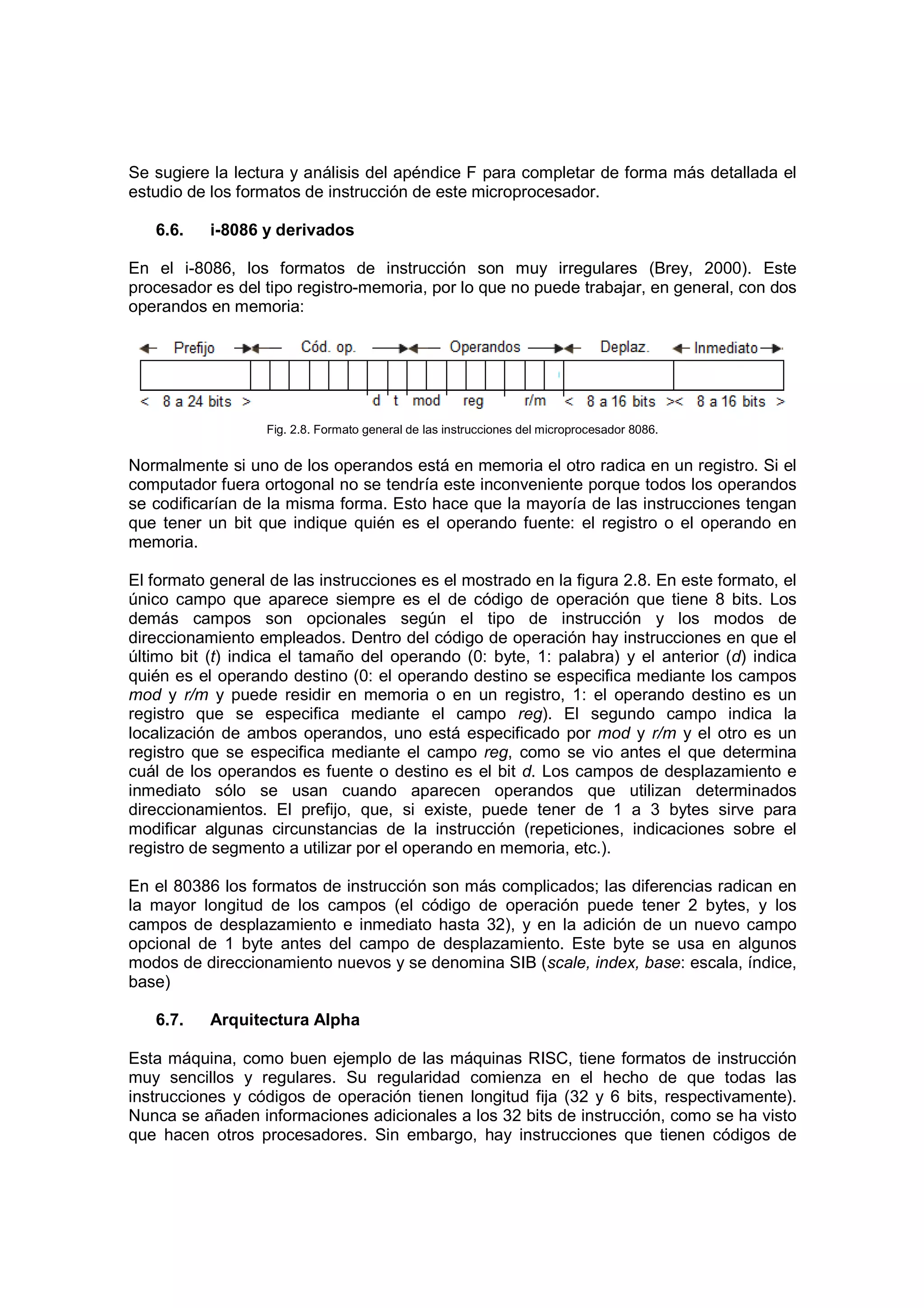Se sugiere la lectura y análisis del apéndice F para completar de forma más detallada el
estudio de los formatos de instrucción de este microprocesador.

   6.6.    i-8086 y derivados

En el i-8086, los formatos de instrucción son muy irregulares (Brey, 2000). Este
procesador es del tipo registro-memoria, por lo que no puede trabajar, en general, con dos
operandos en memoria:




                   Fig. 2.8. Formato general de las instrucciones del microprocesador 8086.


Normalmente si uno de los operandos está en memoria el otro radica en un registro. Si el
computador fuera ortogonal no se tendría este inconveniente porque todos los operandos
se codificarían de la misma forma. Esto hace que la mayoría de las instrucciones tengan
que tener un bit que indique quién es el operando fuente: el registro o el operando en
memoria.

El formato general de las instrucciones es el mostrado en la figura 2.8. En este formato, el
único campo que aparece siempre es el de código de operación que tiene 8 bits. Los
demás campos son opcionales según el tipo de instrucción y los modos de
direccionamiento empleados. Dentro del código de operación hay instrucciones en que el
último bit (t) indica el tamaño del operando (0: byte, 1: palabra) y el anterior (d) indica
quién es el operando destino (0: el operando destino se especifica mediante los campos
mod y r/m y puede residir en memoria o en un registro, 1: el operando destino es un
registro que se especifica mediante el campo reg). El segundo campo indica la
localización de ambos operandos, uno está especificado por mod y r/m y el otro es un
registro que se especifica mediante el campo reg, como se vio antes el que determina
cuál de los operandos es fuente o destino es el bit d. Los campos de desplazamiento e
inmediato sólo se usan cuando aparecen operandos que utilizan determinados
direccionamientos. El prefijo, que, si existe, puede tener de 1 a 3 bytes sirve para
modificar algunas circunstancias de la instrucción (repeticiones, indicaciones sobre el
registro de segmento a utilizar por el operando en memoria, etc.).

En el 80386 los formatos de instrucción son más complicados; las diferencias radican en
la mayor longitud de los campos (el código de operación puede tener 2 bytes, y los
campos de desplazamiento e inmediato hasta 32), y en la adición de un nuevo campo
opcional de 1 byte antes del campo de desplazamiento. Este byte se usa en algunos
modos de direccionamiento nuevos y se denomina SIB (scale, index, base: escala, índice,
base)

   6.7.    Arquitectura Alpha

Esta máquina, como buen ejemplo de las máquinas RISC, tiene formatos de instrucción
muy sencillos y regulares. Su regularidad comienza en el hecho de que todas las
instrucciones y códigos de operación tienen longitud fija (32 y 6 bits, respectivamente).
Nunca se añaden informaciones adicionales a los 32 bits de instrucción, como se ha visto
que hacen otros procesadores. Sin embargo, hay instrucciones que tienen códigos de
 