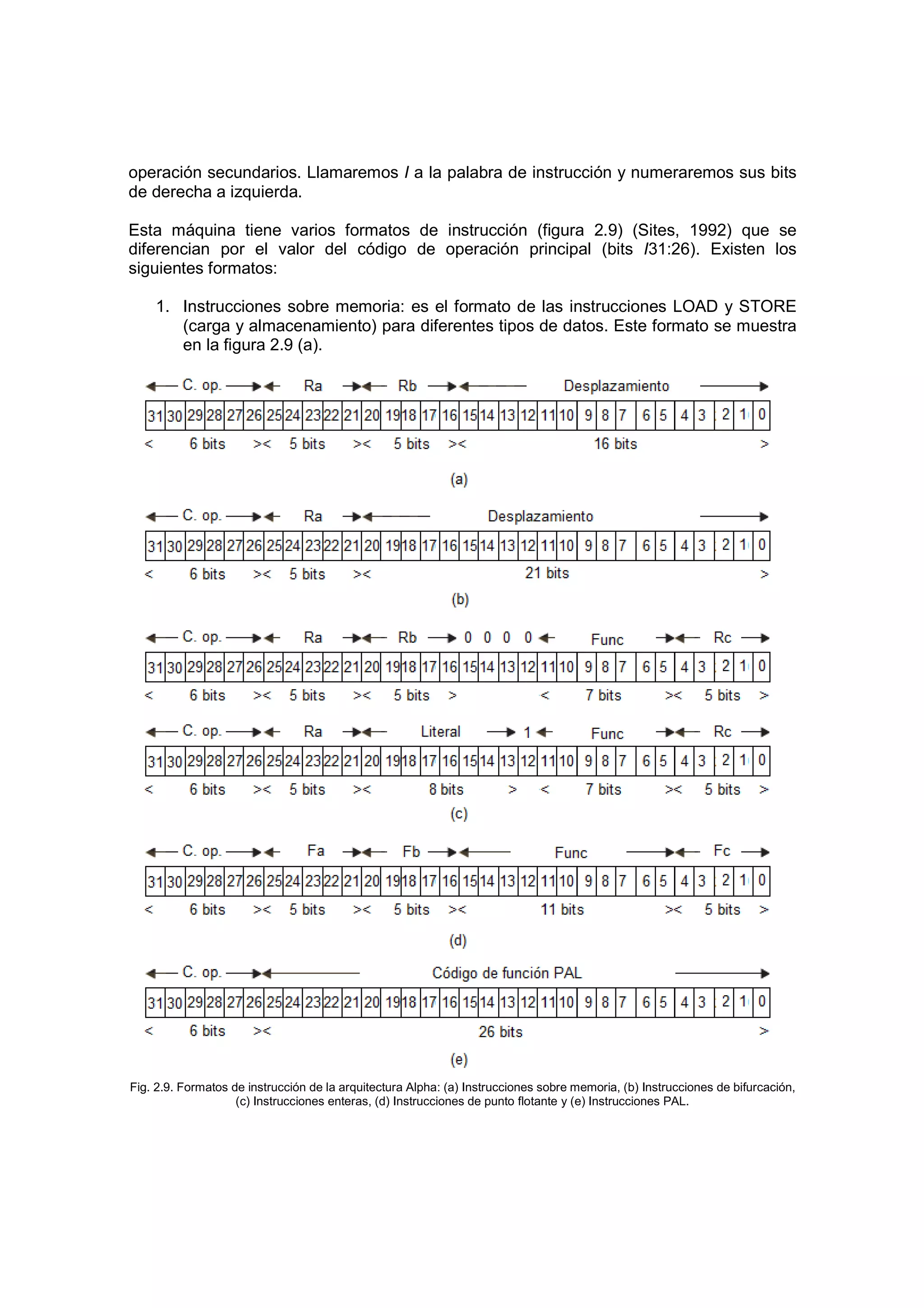 operación secundarios. Llamaremos I a la palabra de instrucción y numeraremos sus bits
de derecha a izquierda.

Esta máquina tiene varios formatos de instrucción (figura 2.9) (Sites, 1992) que se
diferencian por el valor del código de operación principal (bits I31:26). Existen los
siguientes formatos:

    1. Instrucciones sobre memoria: es el formato de las instrucciones LOAD y STORE
       (carga y almacenamiento) para diferentes tipos de datos. Este formato se muestra
       en la figura 2.9 (a).




Fig. 2.9. Formatos de instrucción de la arquitectura Alpha: (a) Instrucciones sobre memoria, (b) Instrucciones de bifurcación,
                    (c) Instrucciones enteras, (d) Instrucciones de punto flotante y (e) Instrucciones PAL.
 