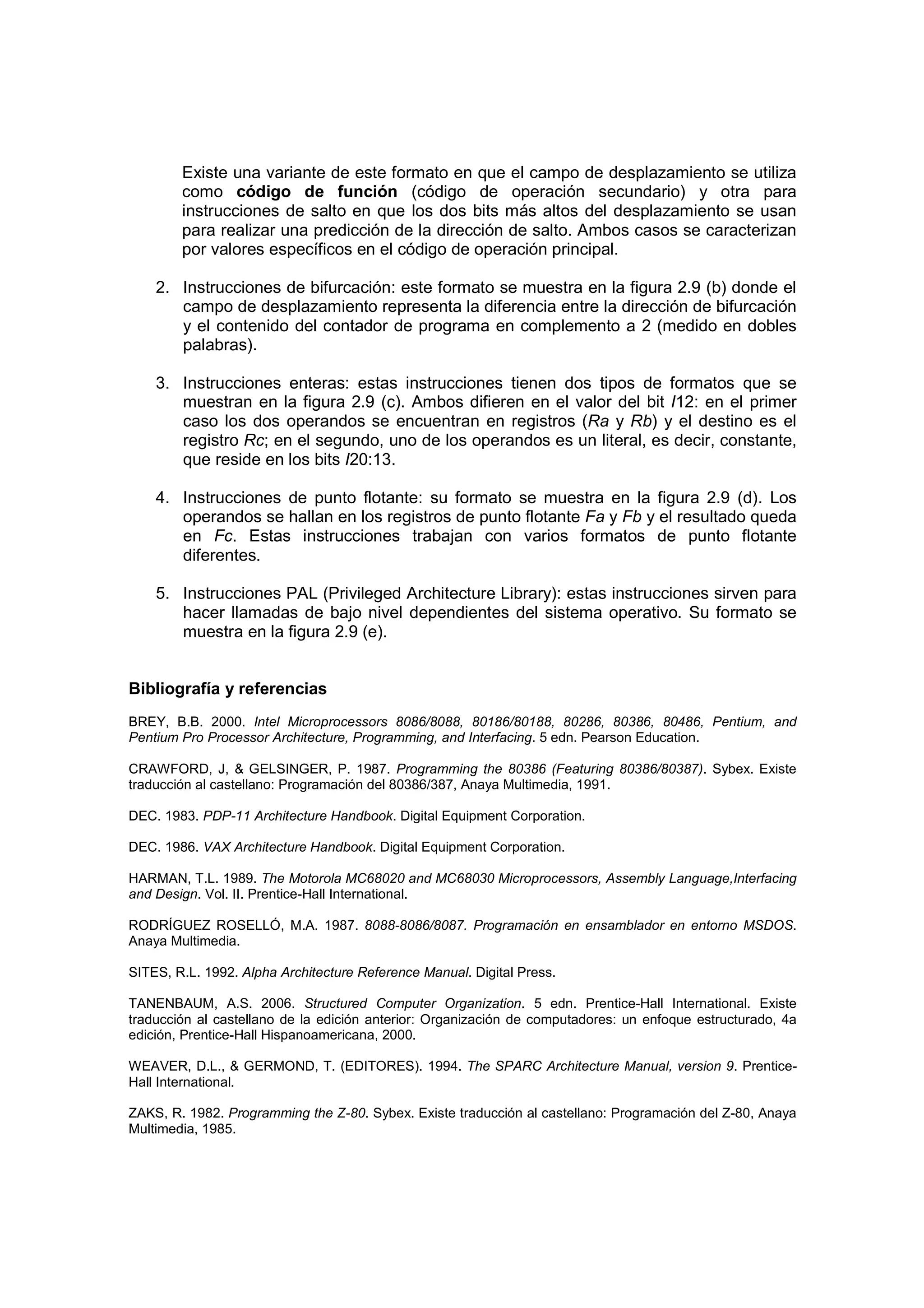 Existe una variante de este formato en que el campo de desplazamiento se utiliza
        como código de función (código de operación secundario) y otra para
        instrucciones de salto en que los dos bits más altos del desplazamiento se usan
        para realizar una predicción de la dirección de salto. Ambos casos se caracterizan
        por valores específicos en el código de operación principal.

    2. Instrucciones de bifurcación: este formato se muestra en la figura 2.9 (b) donde el
       campo de desplazamiento representa la diferencia entre la dirección de bifurcación
       y el contenido del contador de programa en complemento a 2 (medido en dobles
       palabras).

    3. Instrucciones enteras: estas instrucciones tienen dos tipos de formatos que se
       muestran en la figura 2.9 (c). Ambos difieren en el valor del bit I12: en el primer
       caso los dos operandos se encuentran en registros (Ra y Rb) y el destino es el
       registro Rc; en el segundo, uno de los operandos es un literal, es decir, constante,
       que reside en los bits I20:13.

    4. Instrucciones de punto flotante: su formato se muestra en la figura 2.9 (d). Los
       operandos se hallan en los registros de punto flotante Fa y Fb y el resultado queda
       en Fc. Estas instrucciones trabajan con varios formatos de punto flotante
       diferentes.

    5. Instrucciones PAL (Privileged Architecture Library): estas instrucciones sirven para
       hacer llamadas de bajo nivel dependientes del sistema operativo. Su formato se
       muestra en la figura 2.9 (e).


Bibliografía y referencias
BREY, B.B. 2000. Intel Microprocessors 8086/8088, 80186/80188, 80286, 80386, 80486, Pentium, and
Pentium Pro Processor Architecture, Programming, and Interfacing. 5 edn. Pearson Education.

CRAWFORD, J, & GELSINGER, P. 1987. Programming the 80386 (Featuring 80386/80387). Sybex. Existe
traducción al castellano: Programación del 80386/387, Anaya Multimedia, 1991.

DEC. 1983. PDP-11 Architecture Handbook. Digital Equipment Corporation.

DEC. 1986. VAX Architecture Handbook. Digital Equipment Corporation.

HARMAN, T.L. 1989. The Motorola MC68020 and MC68030 Microprocessors, Assembly Language,Interfacing
and Design. Vol. II. Prentice-Hall International.

RODRÍGUEZ ROSELLÓ, M.A. 1987. 8088-8086/8087. Programación en ensamblador en entorno MSDOS.
Anaya Multimedia.

SITES, R.L. 1992. Alpha Architecture Reference Manual. Digital Press.

TANENBAUM, A.S. 2006. Structured Computer Organization. 5 edn. Prentice-Hall International. Existe
traducción al castellano de la edición anterior: Organización de computadores: un enfoque estructurado, 4a
edición, Prentice-Hall Hispanoamericana, 2000.

WEAVER, D.L., & GERMOND, T. (EDITORES). 1994. The SPARC Architecture Manual, version 9. Prentice-
Hall International.

ZAKS, R. 1982. Programming the Z-80. Sybex. Existe traducción al castellano: Programación del Z-80, Anaya
Multimedia, 1985.
 