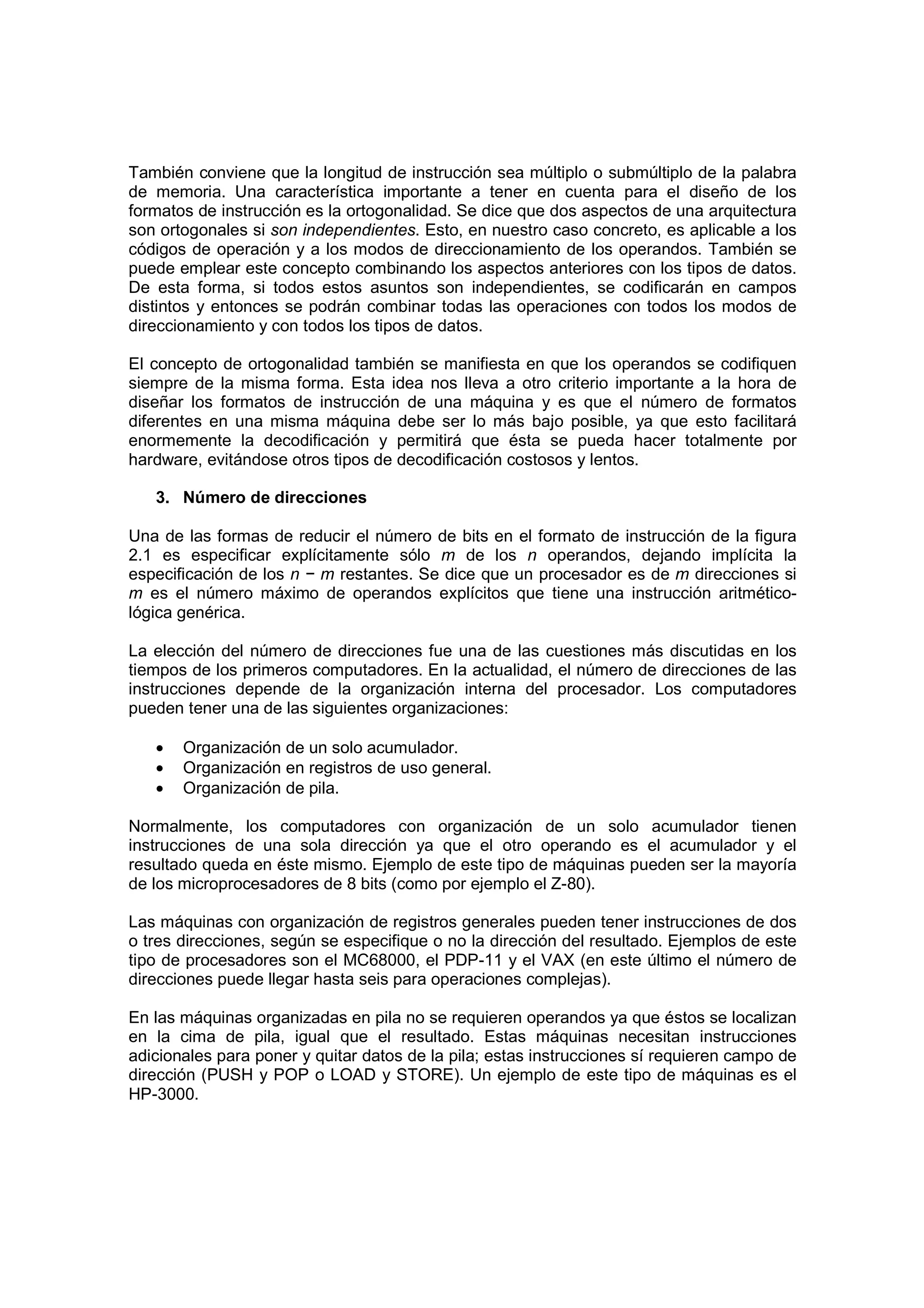 También conviene que la longitud de instrucción sea múltiplo o submúltiplo de la palabra
de memoria. Una característica importante a tener en cuenta para el diseño de los
formatos de instrucción es la ortogonalidad. Se dice que dos aspectos de una arquitectura
son ortogonales si son independientes. Esto, en nuestro caso concreto, es aplicable a los
códigos de operación y a los modos de direccionamiento de los operandos. También se
puede emplear este concepto combinando los aspectos anteriores con los tipos de datos.
De esta forma, si todos estos asuntos son independientes, se codificarán en campos
distintos y entonces se podrán combinar todas las operaciones con todos los modos de
direccionamiento y con todos los tipos de datos.

El concepto de ortogonalidad también se manifiesta en que los operandos se codifiquen
siempre de la misma forma. Esta idea nos lleva a otro criterio importante a la hora de
diseñar los formatos de instrucción de una máquina y es que el número de formatos
diferentes en una misma máquina debe ser lo más bajo posible, ya que esto facilitará
enormemente la decodificación y permitirá que ésta se pueda hacer totalmente por
hardware, evitándose otros tipos de decodificación costosos y lentos.

   3. Número de direcciones

Una de las formas de reducir el número de bits en el formato de instrucción de la figura
2.1 es especificar explícitamente sólo m de los n operandos, dejando implícita la
especificación de los n − m restantes. Se dice que un procesador es de m direcciones si
m es el número máximo de operandos explícitos que tiene una instrucción aritmético-
lógica genérica.

La elección del número de direcciones fue una de las cuestiones más discutidas en los
tiempos de los primeros computadores. En la actualidad, el número de direcciones de las
instrucciones depende de la organización interna del procesador. Los computadores
pueden tener una de las siguientes organizaciones:

   •   Organización de un solo acumulador.
   •   Organización en registros de uso general.
   •   Organización de pila.

Normalmente, los computadores con organización de un solo acumulador tienen
instrucciones de una sola dirección ya que el otro operando es el acumulador y el
resultado queda en éste mismo. Ejemplo de este tipo de máquinas pueden ser la mayoría
de los microprocesadores de 8 bits (como por ejemplo el Z-80).

Las máquinas con organización de registros generales pueden tener instrucciones de dos
o tres direcciones, según se especifique o no la dirección del resultado. Ejemplos de este
tipo de procesadores son el MC68000, el PDP-11 y el VAX (en este último el número de
direcciones puede llegar hasta seis para operaciones complejas).

En las máquinas organizadas en pila no se requieren operandos ya que éstos se localizan
en la cima de pila, igual que el resultado. Estas máquinas necesitan instrucciones
adicionales para poner y quitar datos de la pila; estas instrucciones sí requieren campo de
dirección (PUSH y POP o LOAD y STORE). Un ejemplo de este tipo de máquinas es el
HP-3000.
 