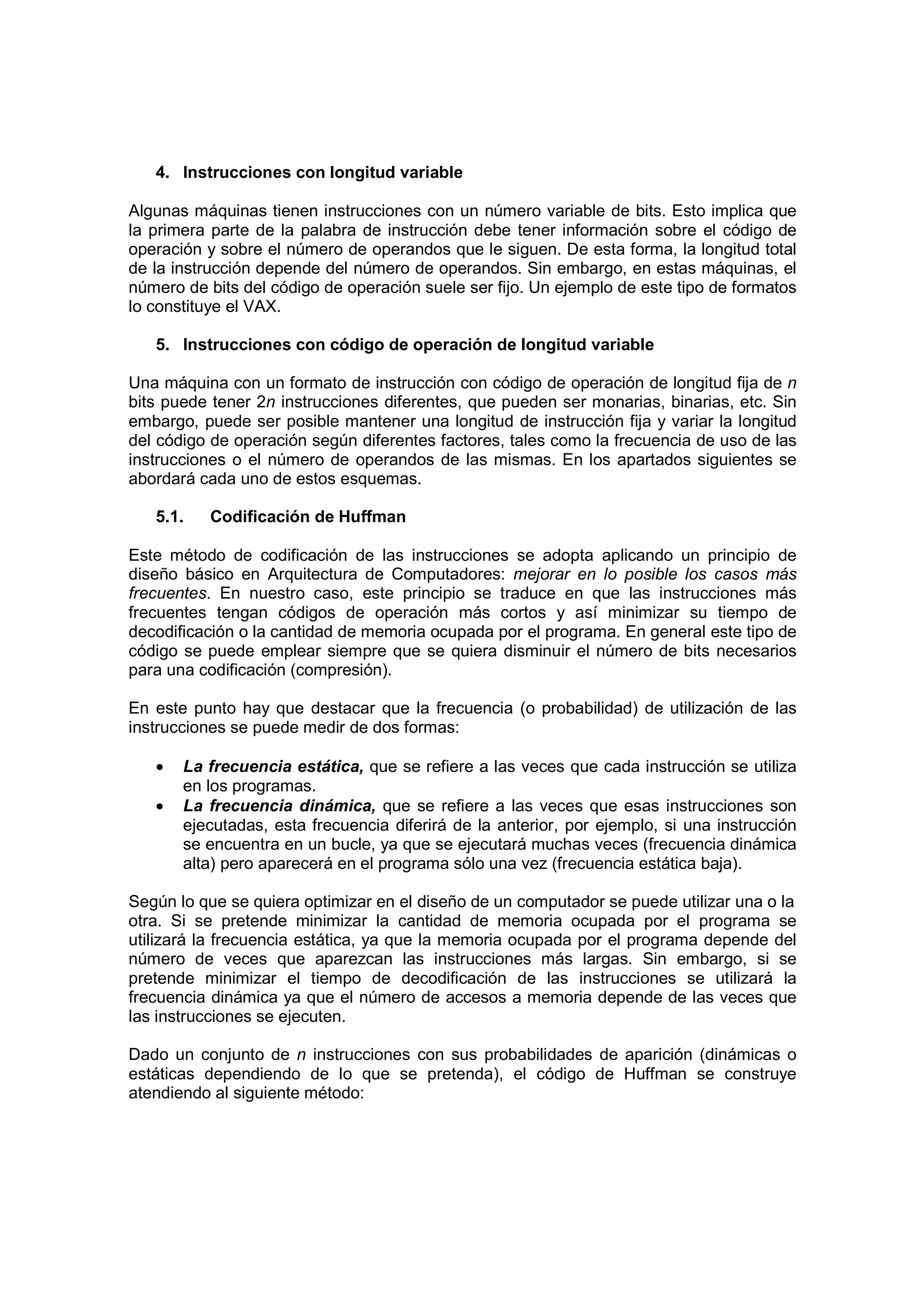 4. Instrucciones con longitud variable

Algunas máquinas tienen instrucciones con un número variable de bits. Esto implica que
la primera parte de la palabra de instrucción debe tener información sobre el código de
operación y sobre el número de operandos que le siguen. De esta forma, la longitud total
de la instrucción depende del número de operandos. Sin embargo, en estas máquinas, el
número de bits del código de operación suele ser fijo. Un ejemplo de este tipo de formatos
lo constituye el VAX.

   5. Instrucciones con código de operación de longitud variable

Una máquina con un formato de instrucción con código de operación de longitud fija de n
bits puede tener 2n instrucciones diferentes, que pueden ser monarias, binarias, etc. Sin
embargo, puede ser posible mantener una longitud de instrucción fija y variar la longitud
del código de operación según diferentes factores, tales como la frecuencia de uso de las
instrucciones o el número de operandos de las mismas. En los apartados siguientes se
abordará cada uno de estos esquemas.

   5.1.   Codificación de Huffman

Este método de codificación de las instrucciones se adopta aplicando un principio de
diseño básico en Arquitectura de Computadores: mejorar en lo posible los casos más
frecuentes. En nuestro caso, este principio se traduce en que las instrucciones más
frecuentes tengan códigos de operación más cortos y así minimizar su tiempo de
decodificación o la cantidad de memoria ocupada por el programa. En general este tipo de
código se puede emplear siempre que se quiera disminuir el número de bits necesarios
para una codificación (compresión).

En este punto hay que destacar que la frecuencia (o probabilidad) de utilización de las
instrucciones se puede medir de dos formas:

   •   La frecuencia estática, que se refiere a las veces que cada instrucción se utiliza
       en los programas.
   •   La frecuencia dinámica, que se refiere a las veces que esas instrucciones son
       ejecutadas, esta frecuencia diferirá de la anterior, por ejemplo, si una instrucción
       se encuentra en un bucle, ya que se ejecutará muchas veces (frecuencia dinámica
       alta) pero aparecerá en el programa sólo una vez (frecuencia estática baja).

Según lo que se quiera optimizar en el diseño de un computador se puede utilizar una o la
otra. Si se pretende minimizar la cantidad de memoria ocupada por el programa se
utilizará la frecuencia estática, ya que la memoria ocupada por el programa depende del
número de veces que aparezcan las instrucciones más largas. Sin embargo, si se
pretende minimizar el tiempo de decodificación de las instrucciones se utilizará la
frecuencia dinámica ya que el número de accesos a memoria depende de las veces que
las instrucciones se ejecuten.

Dado un conjunto de n instrucciones con sus probabilidades de aparición (dinámicas o
estáticas dependiendo de lo que se pretenda), el código de Huffman se construye
atendiendo al siguiente método:
 