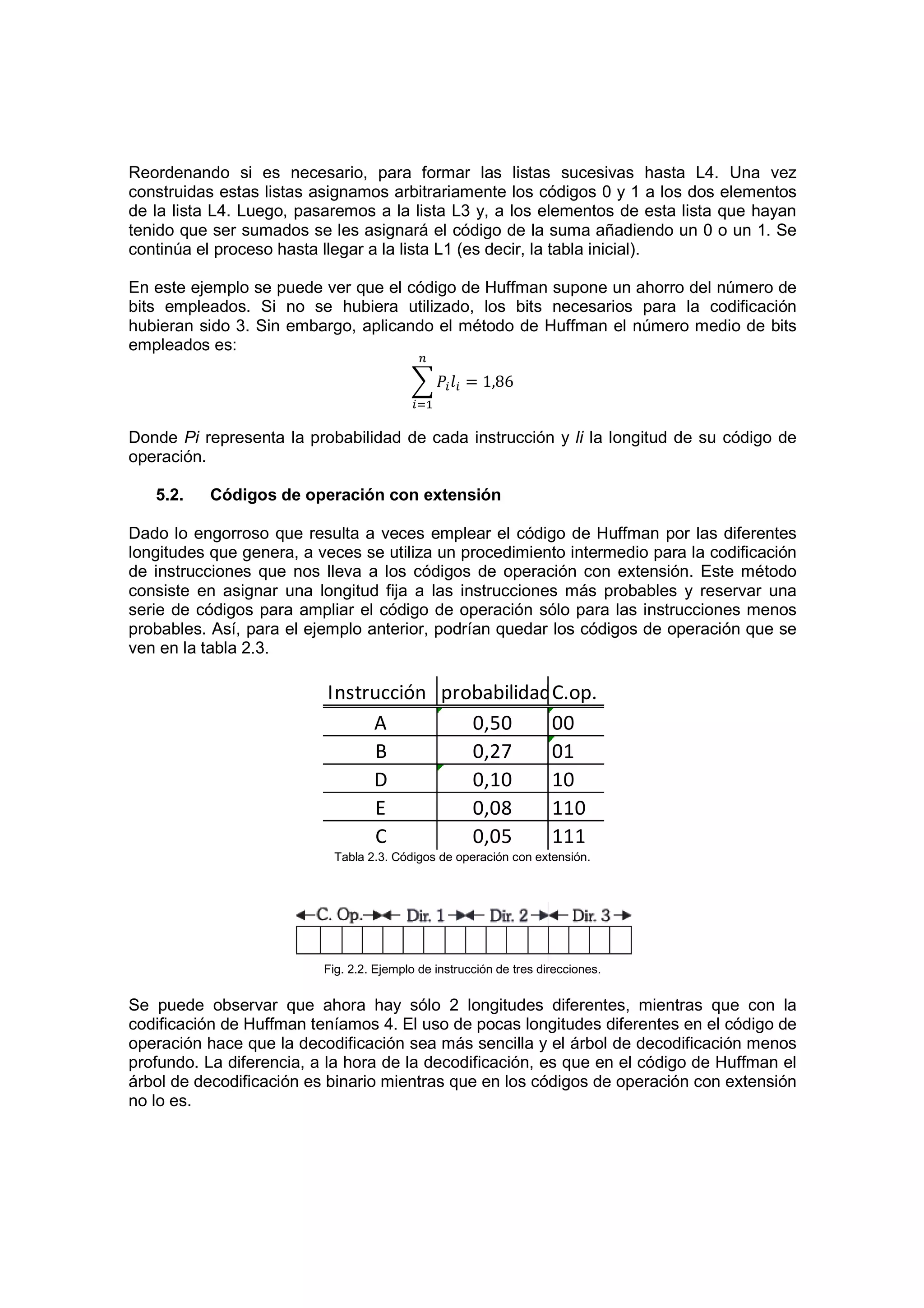 Reordenando si es necesario, para formar las listas sucesivas hasta L4. Una vez
construidas estas listas asignamos arbitrariamente los códigos 0 y 1 a los dos elementos
de la lista L4. Luego, pasaremos a la lista L3 y, a los elementos de esta lista que hayan
tenido que ser sumados se les asignará el código de la suma añadiendo un 0 o un 1. Se
continúa el proceso hasta llegar a la lista L1 (es decir, la tabla inicial).

En este ejemplo se puede ver que el código de Huffman supone un ahorro del número de
bits empleados. Si no se hubiera utilizado, los bits necesarios para la codificación
hubieran sido 3. Sin embargo, aplicando el método de Huffman el número medio de bits
empleados es:

                                                     = 1,86


Donde Pi representa la probabilidad de cada instrucción y li la longitud de su código de
operación.

   5.2.   Códigos de operación con extensión

Dado lo engorroso que resulta a veces emplear el código de Huffman por las diferentes
longitudes que genera, a veces se utiliza un procedimiento intermedio para la codificación
de instrucciones que nos lleva a los códigos de operación con extensión. Este método
consiste en asignar una longitud fija a las instrucciones más probables y reservar una
serie de códigos para ampliar el código de operación sólo para las instrucciones menos
probables. Así, para el ejemplo anterior, podrían quedar los códigos de operación que se
ven en la tabla 2.3.

                          Instrucción probabilidadC.op.
                               A         0,50     00
                                B        0,27     01
                               D         0,10     10
                                E        0,08     110
                                C        0,05     111
                           Tabla 2.3. Códigos de operación con extensión.




                          Fig. 2.2. Ejemplo de instrucción de tres direcciones.


Se puede observar que ahora hay sólo 2 longitudes diferentes, mientras que con la
codificación de Huffman teníamos 4. El uso de pocas longitudes diferentes en el código de
operación hace que la decodificación sea más sencilla y el árbol de decodificación menos
profundo. La diferencia, a la hora de la decodificación, es que en el código de Huffman el
árbol de decodificación es binario mientras que en los códigos de operación con extensión
no lo es.
 