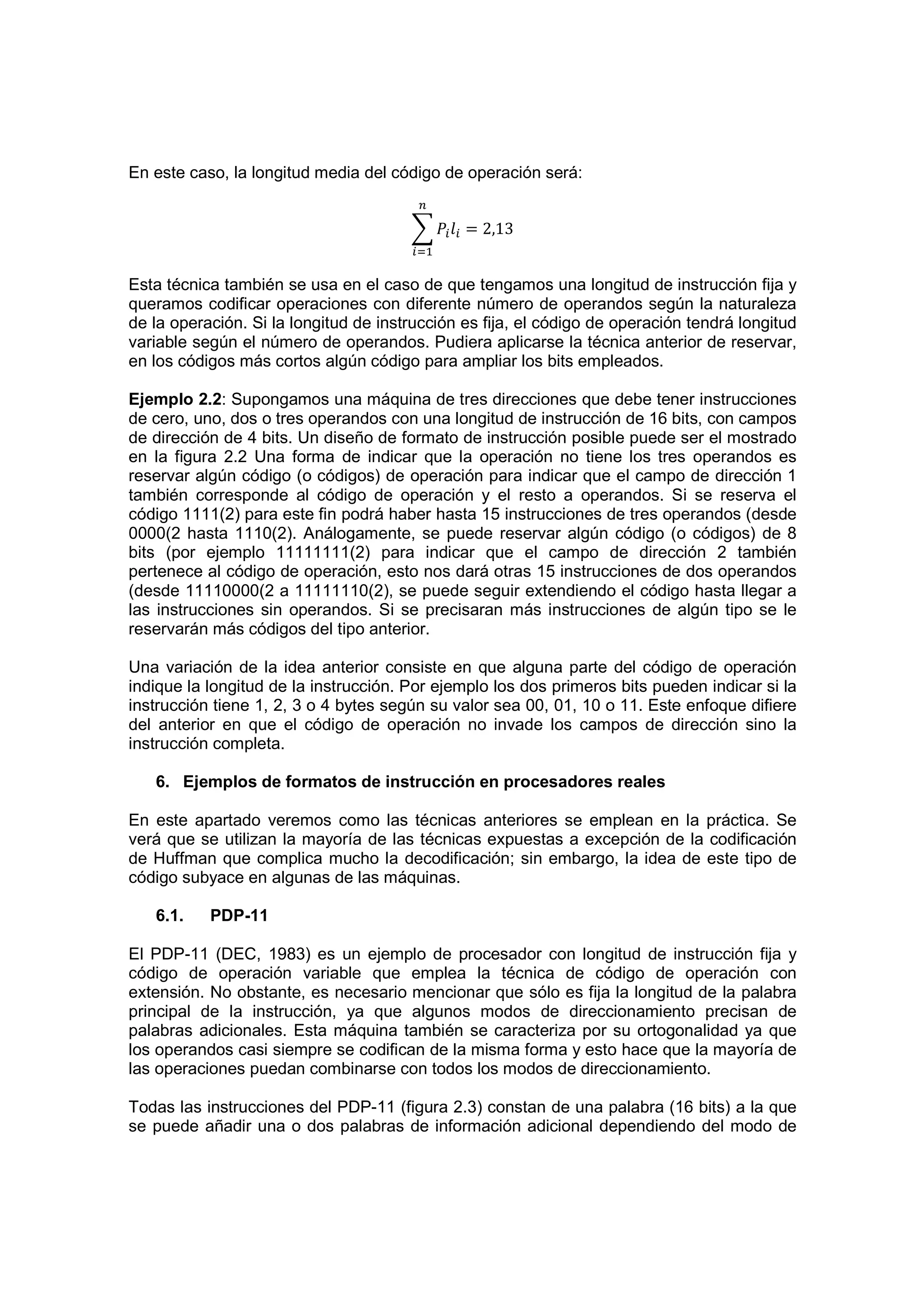 En este caso, la longitud media del código de operación será:


                                               = 2,13


Esta técnica también se usa en el caso de que tengamos una longitud de instrucción fija y
queramos codificar operaciones con diferente número de operandos según la naturaleza
de la operación. Si la longitud de instrucción es fija, el código de operación tendrá longitud
variable según el número de operandos. Pudiera aplicarse la técnica anterior de reservar,
en los códigos más cortos algún código para ampliar los bits empleados.

Ejemplo 2.2: Supongamos una máquina de tres direcciones que debe tener instrucciones
de cero, uno, dos o tres operandos con una longitud de instrucción de 16 bits, con campos
de dirección de 4 bits. Un diseño de formato de instrucción posible puede ser el mostrado
en la figura 2.2 Una forma de indicar que la operación no tiene los tres operandos es
reservar algún código (o códigos) de operación para indicar que el campo de dirección 1
también corresponde al código de operación y el resto a operandos. Si se reserva el
código 1111(2) para este fin podrá haber hasta 15 instrucciones de tres operandos (desde
0000(2 hasta 1110(2). Análogamente, se puede reservar algún código (o códigos) de 8
bits (por ejemplo 11111111(2) para indicar que el campo de dirección 2 también
pertenece al código de operación, esto nos dará otras 15 instrucciones de dos operandos
(desde 11110000(2 a 11111110(2), se puede seguir extendiendo el código hasta llegar a
las instrucciones sin operandos. Si se precisaran más instrucciones de algún tipo se le
reservarán más códigos del tipo anterior.

Una variación de la idea anterior consiste en que alguna parte del código de operación
indique la longitud de la instrucción. Por ejemplo los dos primeros bits pueden indicar si la
instrucción tiene 1, 2, 3 o 4 bytes según su valor sea 00, 01, 10 o 11. Este enfoque difiere
del anterior en que el código de operación no invade los campos de dirección sino la
instrucción completa.

   6. Ejemplos de formatos de instrucción en procesadores reales

En este apartado veremos como las técnicas anteriores se emplean en la práctica. Se
verá que se utilizan la mayoría de las técnicas expuestas a excepción de la codificación
de Huffman que complica mucho la decodificación; sin embargo, la idea de este tipo de
código subyace en algunas de las máquinas.

   6.1.    PDP-11

El PDP-11 (DEC, 1983) es un ejemplo de procesador con longitud de instrucción fija y
código de operación variable que emplea la técnica de código de operación con
extensión. No obstante, es necesario mencionar que sólo es fija la longitud de la palabra
principal de la instrucción, ya que algunos modos de direccionamiento precisan de
palabras adicionales. Esta máquina también se caracteriza por su ortogonalidad ya que
los operandos casi siempre se codifican de la misma forma y esto hace que la mayoría de
las operaciones puedan combinarse con todos los modos de direccionamiento.

Todas las instrucciones del PDP-11 (figura 2.3) constan de una palabra (16 bits) a la que
se puede añadir una o dos palabras de información adicional dependiendo del modo de
 