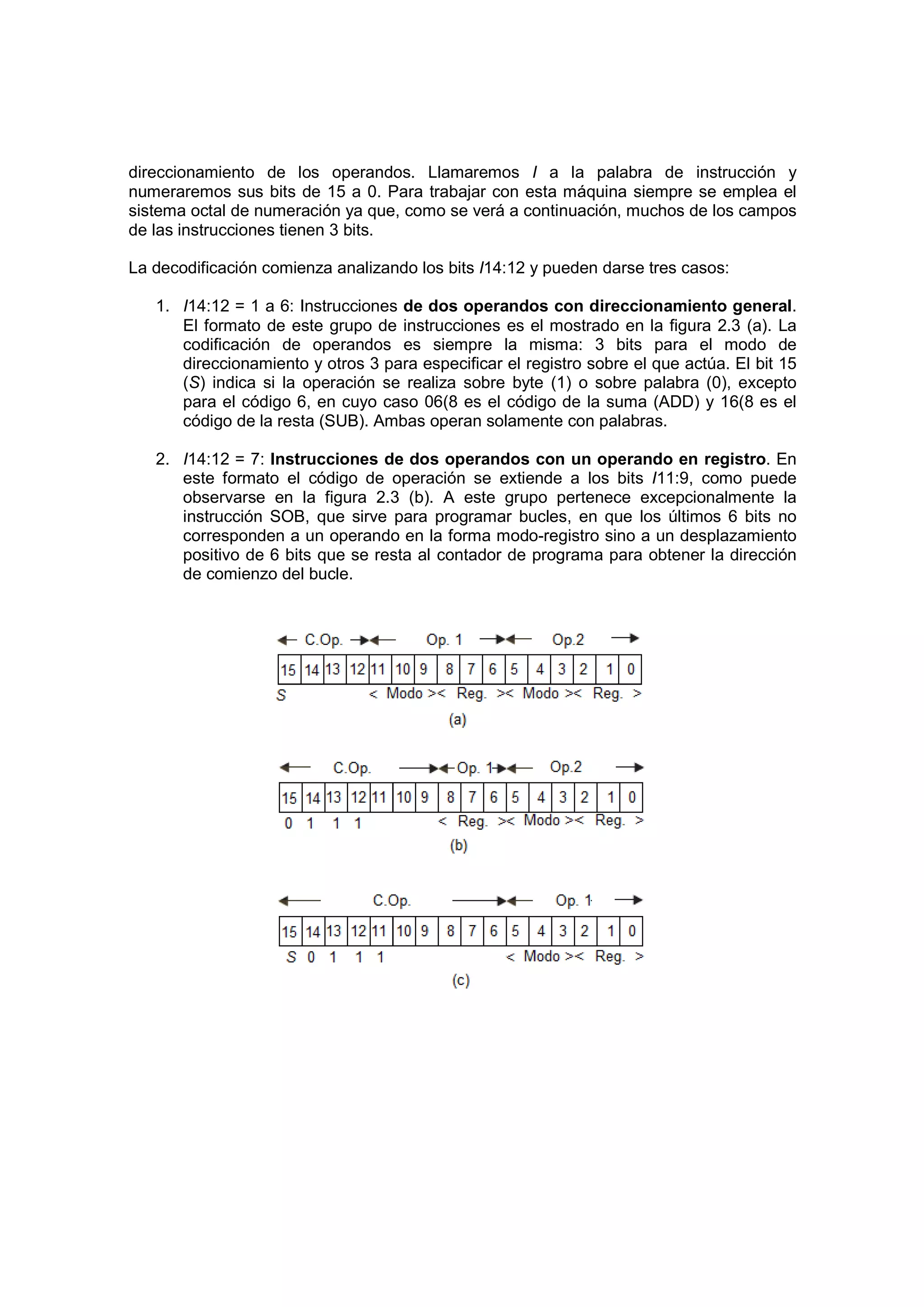 direccionamiento de los operandos. Llamaremos I a la palabra de instrucción y
numeraremos sus bits de 15 a 0. Para trabajar con esta máquina siempre se emplea el
sistema octal de numeración ya que, como se verá a continuación, muchos de los campos
de las instrucciones tienen 3 bits.

La decodificación comienza analizando los bits I14:12 y pueden darse tres casos:

   1. I14:12 = 1 a 6: Instrucciones de dos operandos con direccionamiento general.
      El formato de este grupo de instrucciones es el mostrado en la figura 2.3 (a). La
      codificación de operandos es siempre la misma: 3 bits para el modo de
      direccionamiento y otros 3 para especificar el registro sobre el que actúa. El bit 15
      (S) indica si la operación se realiza sobre byte (1) o sobre palabra (0), excepto
      para el código 6, en cuyo caso 06(8 es el código de la suma (ADD) y 16(8 es el
      código de la resta (SUB). Ambas operan solamente con palabras.

   2. I14:12 = 7: Instrucciones de dos operandos con un operando en registro. En
      este formato el código de operación se extiende a los bits I11:9, como puede
      observarse en la figura 2.3 (b). A este grupo pertenece excepcionalmente la
      instrucción SOB, que sirve para programar bucles, en que los últimos 6 bits no
      corresponden a un operando en la forma modo-registro sino a un desplazamiento
      positivo de 6 bits que se resta al contador de programa para obtener la dirección
      de comienzo del bucle.
 