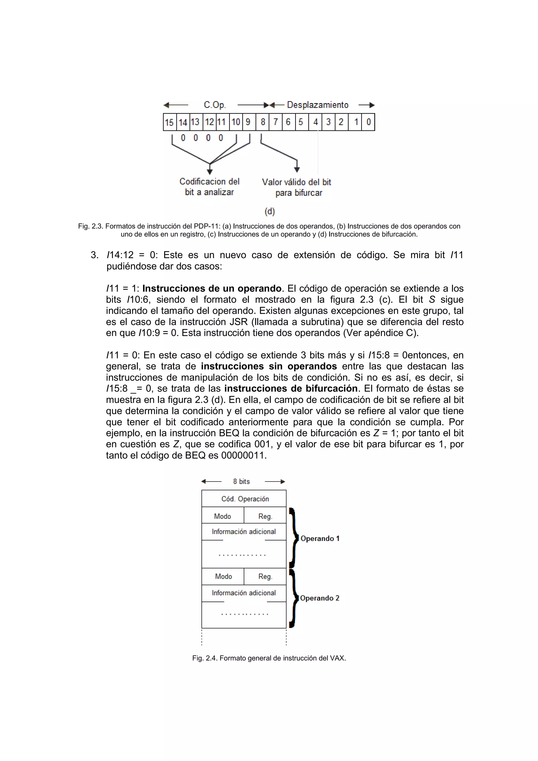 Fig. 2.3. Formatos de instrucción del PDP-11: (a) Instrucciones de dos operandos, (b) Instrucciones de dos operandos con
              uno de ellos en un registro, (c) Instrucciones de un operando y (d) Instrucciones de bifurcación.


   3. I14:12 = 0: Este es un nuevo caso de extensión de código. Se mira bit I11
      pudiéndose dar dos casos:

        I11 = 1: Instrucciones de un operando. El código de operación se extiende a los
        bits I10:6, siendo el formato el mostrado en la figura 2.3 (c). El bit S sigue
        indicando el tamaño del operando. Existen algunas excepciones en este grupo, tal
        es el caso de la instrucción JSR (llamada a subrutina) que se diferencia del resto
        en que I10:9 = 0. Esta instrucción tiene dos operandos (Ver apéndice C).

        I11 = 0: En este caso el código se extiende 3 bits más y si I15:8 = 0entonces, en
        general, se trata de instrucciones sin operandos entre las que destacan las
        instrucciones de manipulación de los bits de condición. Si no es así, es decir, si
        I15:8 _= 0, se trata de las instrucciones de bifurcación. El formato de éstas se
        muestra en la figura 2.3 (d). En ella, el campo de codificación de bit se refiere al bit
        que determina la condición y el campo de valor válido se refiere al valor que tiene
        que tener el bit codificado anteriormente para que la condición se cumpla. Por
        ejemplo, en la instrucción BEQ la condición de bifurcación es Z = 1; por tanto el bit
        en cuestión es Z, que se codifica 001, y el valor de ese bit para bifurcar es 1, por
        tanto el código de BEQ es 00000011.




                                   Fig. 2.4. Formato general de instrucción del VAX.
 
