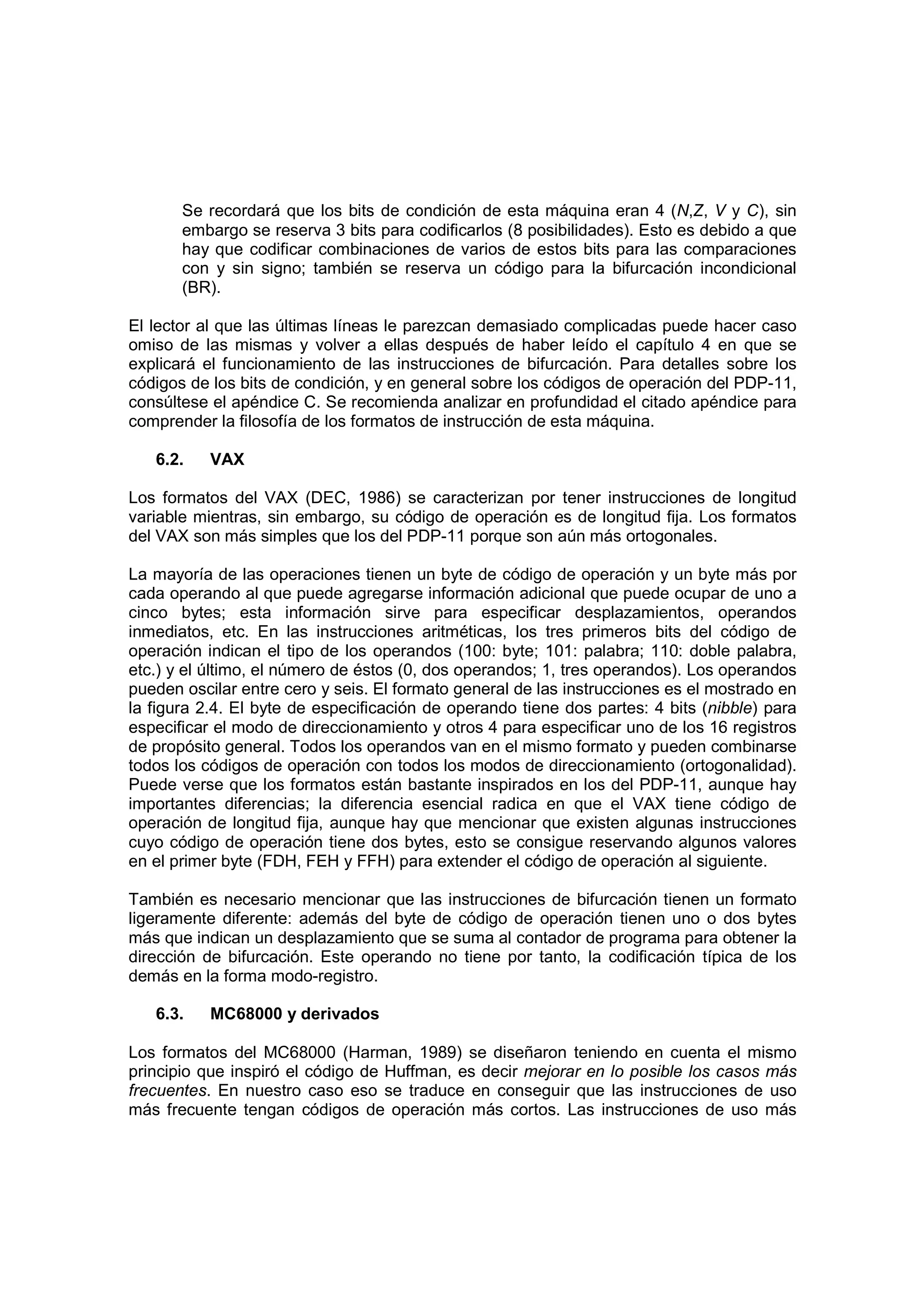 Se recordará que los bits de condición de esta máquina eran 4 (N,Z, V y C), sin
       embargo se reserva 3 bits para codificarlos (8 posibilidades). Esto es debido a que
       hay que codificar combinaciones de varios de estos bits para las comparaciones
       con y sin signo; también se reserva un código para la bifurcación incondicional
       (BR).

El lector al que las últimas líneas le parezcan demasiado complicadas puede hacer caso
omiso de las mismas y volver a ellas después de haber leído el capítulo 4 en que se
explicará el funcionamiento de las instrucciones de bifurcación. Para detalles sobre los
códigos de los bits de condición, y en general sobre los códigos de operación del PDP-11,
consúltese el apéndice C. Se recomienda analizar en profundidad el citado apéndice para
comprender la filosofía de los formatos de instrucción de esta máquina.

   6.2.    VAX

Los formatos del VAX (DEC, 1986) se caracterizan por tener instrucciones de longitud
variable mientras, sin embargo, su código de operación es de longitud fija. Los formatos
del VAX son más simples que los del PDP-11 porque son aún más ortogonales.

La mayoría de las operaciones tienen un byte de código de operación y un byte más por
cada operando al que puede agregarse información adicional que puede ocupar de uno a
cinco bytes; esta información sirve para especificar desplazamientos, operandos
inmediatos, etc. En las instrucciones aritméticas, los tres primeros bits del código de
operación indican el tipo de los operandos (100: byte; 101: palabra; 110: doble palabra,
etc.) y el último, el número de éstos (0, dos operandos; 1, tres operandos). Los operandos
pueden oscilar entre cero y seis. El formato general de las instrucciones es el mostrado en
la figura 2.4. El byte de especificación de operando tiene dos partes: 4 bits (nibble) para
especificar el modo de direccionamiento y otros 4 para especificar uno de los 16 registros
de propósito general. Todos los operandos van en el mismo formato y pueden combinarse
todos los códigos de operación con todos los modos de direccionamiento (ortogonalidad).
Puede verse que los formatos están bastante inspirados en los del PDP-11, aunque hay
importantes diferencias; la diferencia esencial radica en que el VAX tiene código de
operación de longitud fija, aunque hay que mencionar que existen algunas instrucciones
cuyo código de operación tiene dos bytes, esto se consigue reservando algunos valores
en el primer byte (FDH, FEH y FFH) para extender el código de operación al siguiente.

También es necesario mencionar que las instrucciones de bifurcación tienen un formato
ligeramente diferente: además del byte de código de operación tienen uno o dos bytes
más que indican un desplazamiento que se suma al contador de programa para obtener la
dirección de bifurcación. Este operando no tiene por tanto, la codificación típica de los
demás en la forma modo-registro.

   6.3.    MC68000 y derivados

Los formatos del MC68000 (Harman, 1989) se diseñaron teniendo en cuenta el mismo
principio que inspiró el código de Huffman, es decir mejorar en lo posible los casos más
frecuentes. En nuestro caso eso se traduce en conseguir que las instrucciones de uso
más frecuente tengan códigos de operación más cortos. Las instrucciones de uso más
 