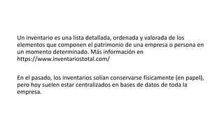 Un inventario es una lista detallada, ordenada y valorada de los
elementos que componen el patrimonio de una empresa o persona en
un momento determinado. Más información en
https://www.inventariostotal.com/
En el pasado, los inventarios solían conservarse físicamente (en papel),
pero hoy suelen estar centralizados en bases de datos de toda la
empresa.
 