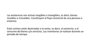 Las existencias son activos tangibles e intangibles, es decir, bienes
muebles e inmuebles. Constituyen el flujo comercial de una persona o
empresa.
Estos activos están destinados a la venta, es decir, al comercio, o al
consumo de bienes y/o servicios. Los inventarios se realizan durante un
periodo de tiempo.
 