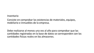 Inventario
Consiste en comprobar las existencias de materiales, equipos,
mobiliario e inmuebles de la empresa.
Debe realizarse al menos una vez al año para comprobar que las
cantidades registradas en la base de datos se corresponden con las
cantidades físicas reales en los almacenes.
 