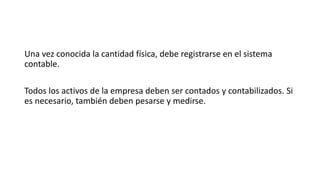 Una vez conocida la cantidad física, debe registrarse en el sistema
contable.
Todos los activos de la empresa deben ser contados y contabilizados. Si
es necesario, también deben pesarse y medirse.
 