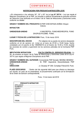 C O N F I D E N C I A L
C O N F I D E N C I A L
NOTIFICACION POR PRESUNTA INFRACCIÓN LEVE
---En observancia a los artículos 30°, 35° y 62° de la Ley N° 30714 – Ley que regula el
Régimen Disciplinario de la PNP, se procede a notificar formalmente la presunta comisión
de infracción Leve tipificada en el Anexo I de la Tabla de Infracciones y Sanciones Leves,
conforme se detalla:
GRADO Y NOMBRE DEL PRESUNTO:S3 PNP CHICHAPAZA ZUÑIGA Brayan
Antonio
INFRACTOR
UNIDAD/SUB-UNIDAD : X MACREPOL- PUNO-MDD/REGPOL PUNO
DIVOPUS-P/COMIS. PUNO.
LUGAR Y FECHA DE LA INFRACCION: Puno, 13 de marzo 2018.
DESCRIPCION DEL HECHO : Por alejarse de su puesto de servicio designado
conforme al rol de servicio (Jr. Lima) en el turno de 07.00 a 15.00 horas, hecho
constatado por el suscrito el día 13MAR2018 en el horario de 10.35 a 10.55, durante
las acciones de control y supervisión de los servicios policiales de la Comisaria PNP
Puno.
IMPUTACION INFRACCION :FALTA CONTRA EL SERVICIO POLICIAL.- L-
31, de acuerdo al Anexo I de la Tabla de Infracciones y Sanciones Leves de la Ley N°
30714, que regula el Régimen Disciplinario de la PNP.
GRADO Y NOMBRE DEL SUPERIOR: Comandante PNP Gonzalo MEDINA MENDEZ
UNIDAD/SUB-UNIDAD : IG PNP/ Inspectoría Descentralizada PNP
Puno.
DIRECCION : Jr. Deustua Nº 358- Complejo Policial 02- Puno
PLAZO DESCARGO : Dentro del día siguiente hábil para que ofrezca su descargo
por escrito; en caso de no presentarse, el procedimiento continuará con la formulación
de la Orden de Sanción correspondiente.
Puno, 13 de marzo del 2018
PRESUNTO INFRACTOR
APELLIDOS:…………………………………
NOMBRES:……………………………..……
GRADO:………………
CIP:……………….…………
DNI:……………………..
FECHA:…………………..
HORA:………………….
FIRMA:…………………
 